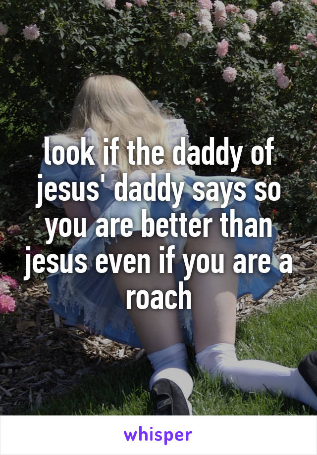 look if the daddy of jesus' daddy says so you are better than jesus even if you are a roach