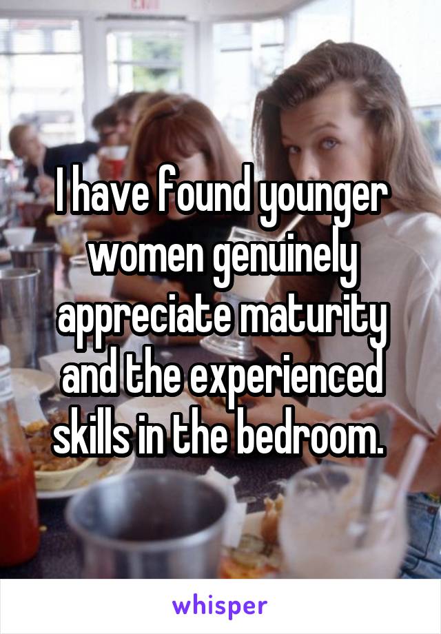 I have found younger women genuinely appreciate maturity and the experienced skills in the bedroom. 