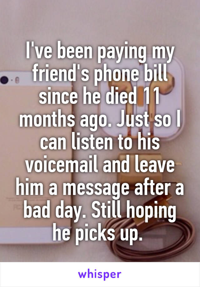 I've been paying my friend's phone bill since he died 11 months ago. Just so I can listen to his voicemail and leave him a message after a bad day. Still hoping he picks up. 