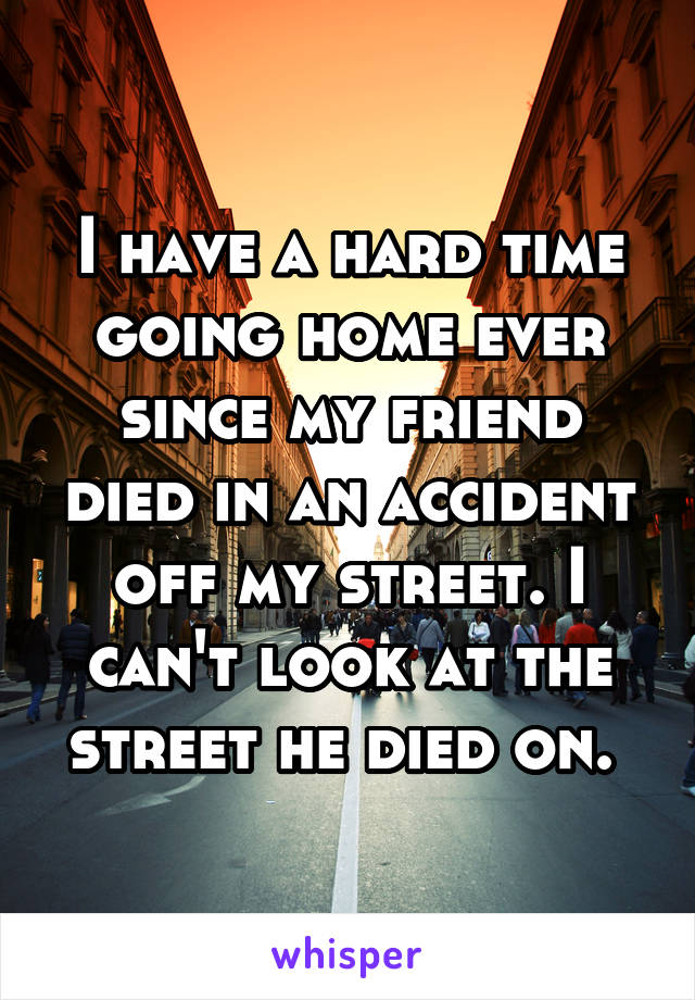 I have a hard time going home ever since my friend died in an accident off my street. I can't look at the street he died on. 
