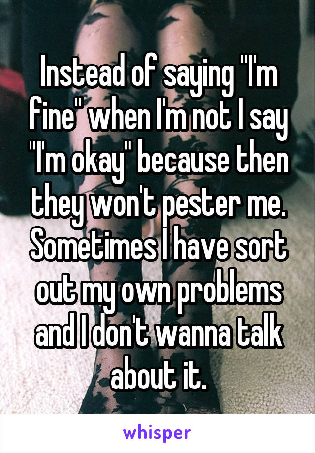 Instead of saying "I'm fine" when I'm not I say "I'm okay" because then they won't pester me. Sometimes I have sort out my own problems and I don't wanna talk about it.