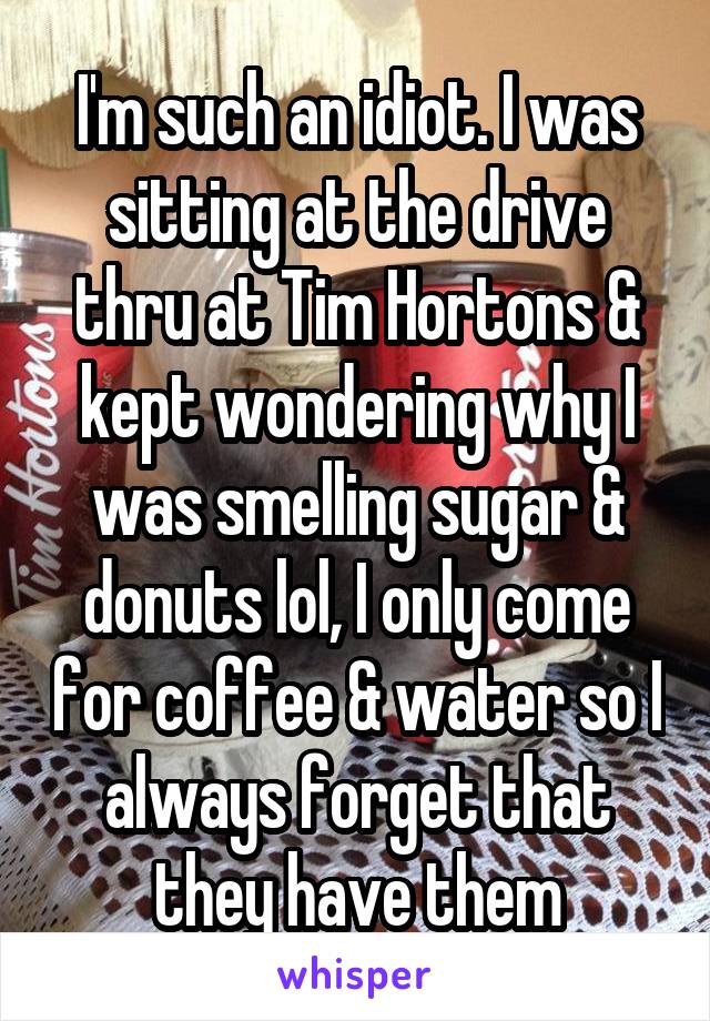 I'm such an idiot. I was sitting at the drive thru at Tim Hortons & kept wondering why I was smelling sugar & donuts lol, I only come for coffee & water so I always forget that they have them