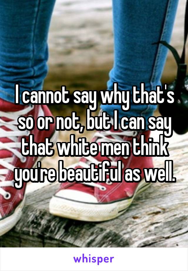 I cannot say why that's so or not, but I can say that white men think you're beautiful as well.