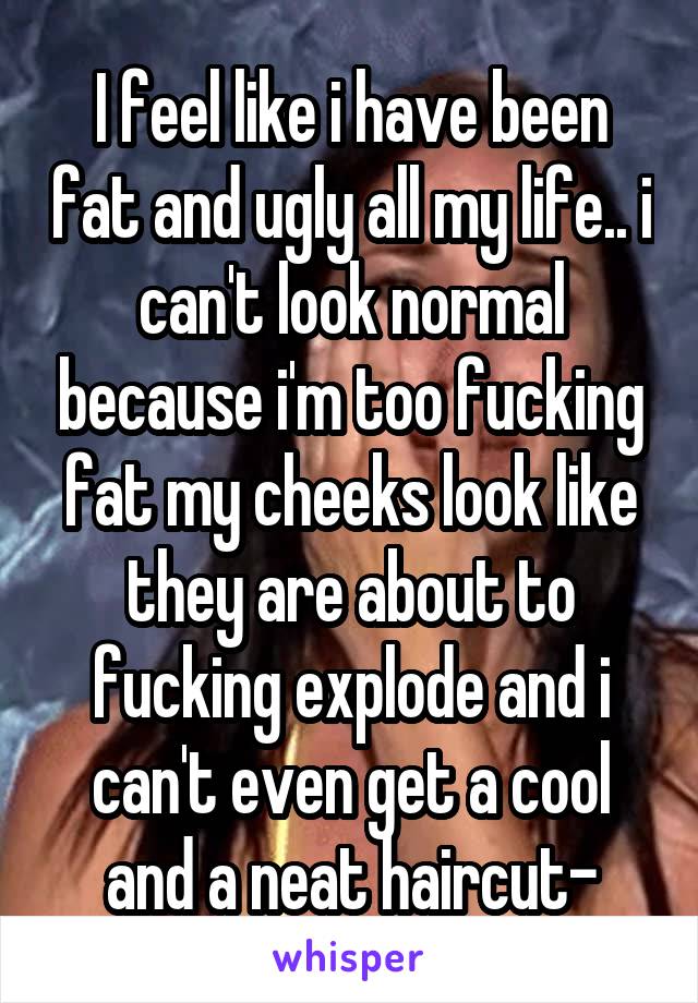 I feel like i have been fat and ugly all my life.. i can't look normal because i'm too fucking fat my cheeks look like they are about to fucking explode and i can't even get a cool and a neat haircut-