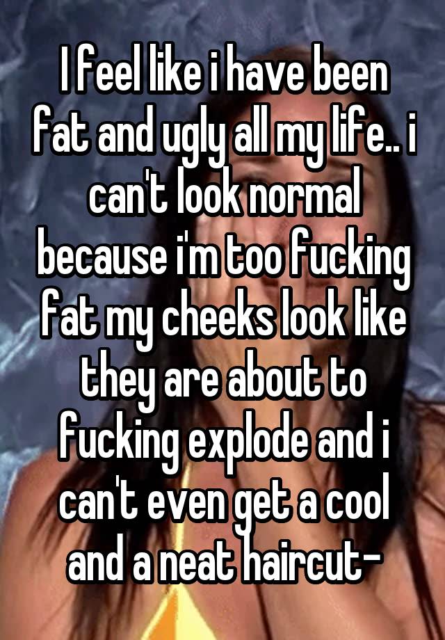 I feel like i have been fat and ugly all my life.. i can't look normal because i'm too fucking fat my cheeks look like they are about to fucking explode and i can't even get a cool and a neat haircut-