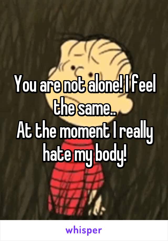 You are not alone! I feel the same..
At the moment I really hate my body!