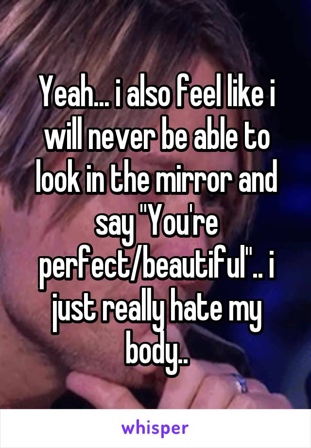 Yeah... i also feel like i will never be able to look in the mirror and say "You're perfect/beautiful".. i just really hate my body..