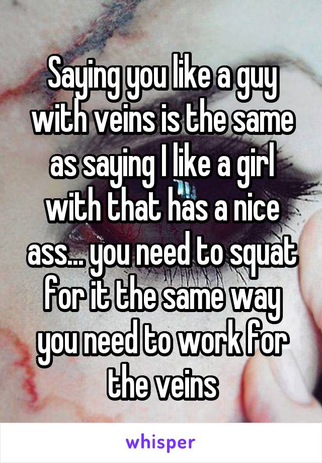 Saying you like a guy with veins is the same as saying I like a girl with that has a nice ass... you need to squat for it the same way you need to work for the veins