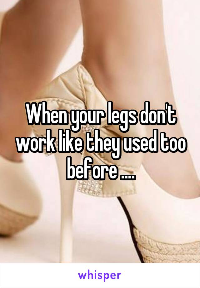 When your legs don't work like they used too before ....