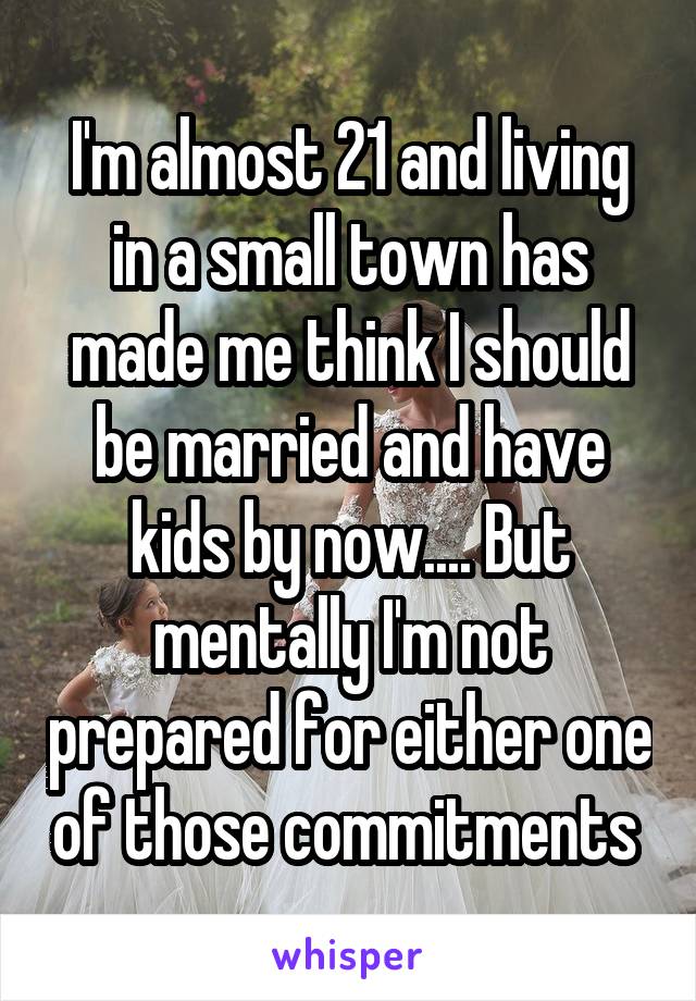 I'm almost 21 and living in a small town has made me think I should be married and have kids by now.... But mentally I'm not prepared for either one of those commitments 