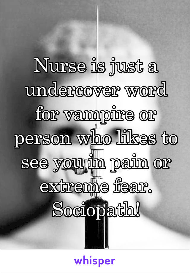 Nurse is just a undercover word for vampire or person who likes to see you in pain or extreme fear. Sociopath!