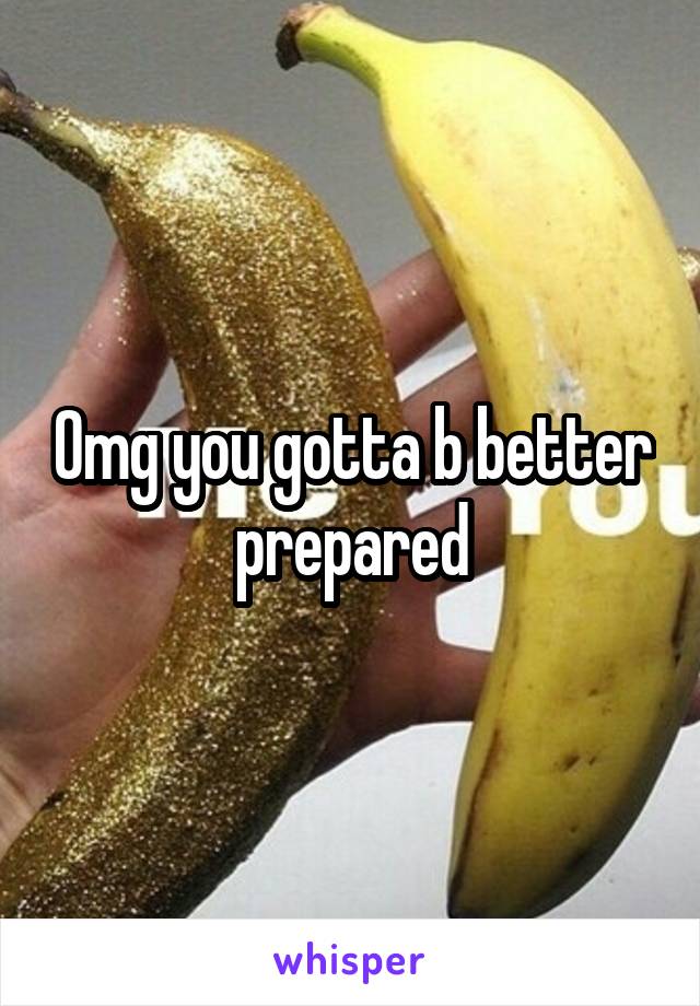 Omg you gotta b better prepared