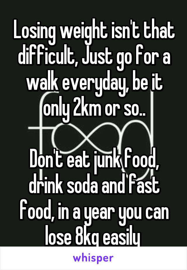 Losing weight isn't that difficult, Just go for a walk everyday, be it only 2km or so..

Don't eat junk food, drink soda and fast food, in a year you can lose 8kg easily 