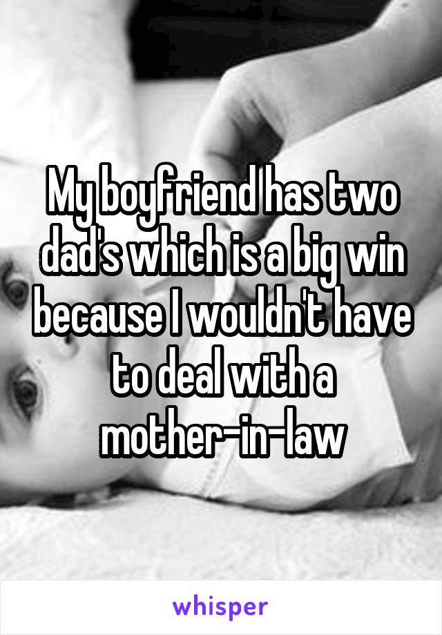 My boyfriend has two dad's which is a big win because I wouldn't have to deal with a mother-in-law