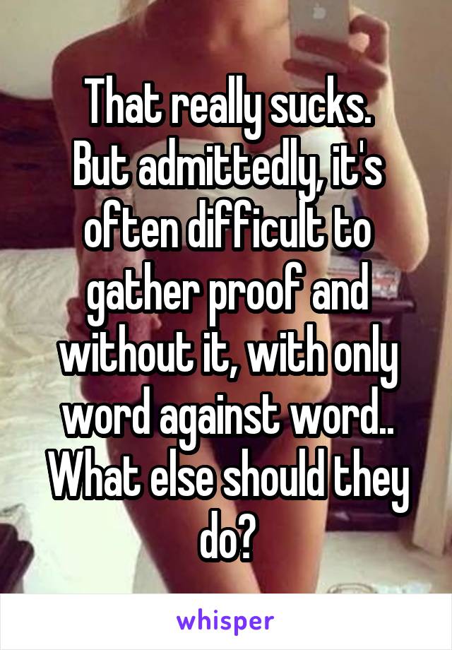 That really sucks.
But admittedly, it's often difficult to gather proof and without it, with only word against word..
What else should they do?