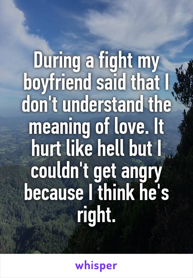During a fight my boyfriend said that I don't understand the meaning of love. It hurt like hell but I couldn't get angry because I think he's right.