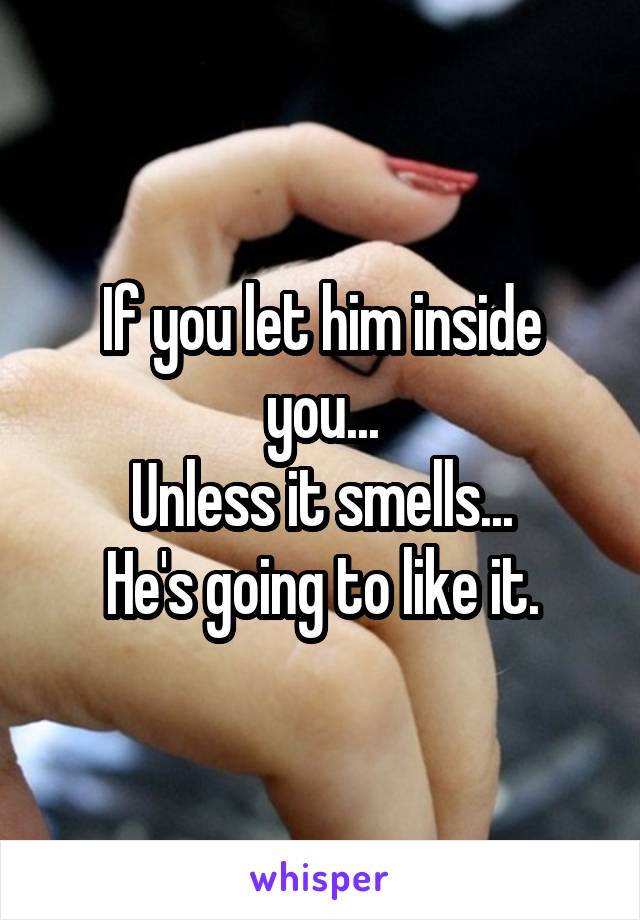 If you let him inside you...
Unless it smells...
He's going to like it.