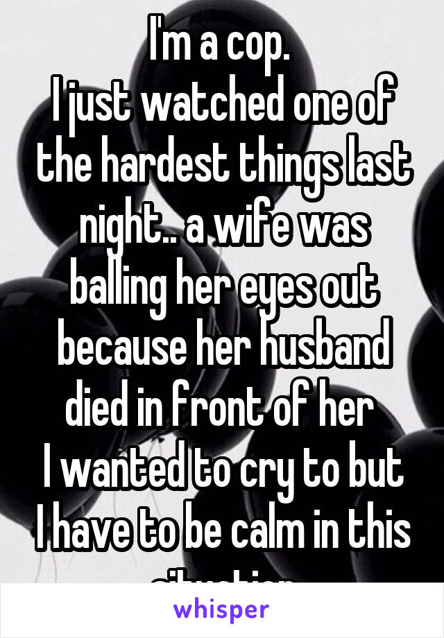 I'm a cop. 
I just watched one of the hardest things last night.. a wife was balling her eyes out because her husband died in front of her 
I wanted to cry to but I have to be calm in this situation