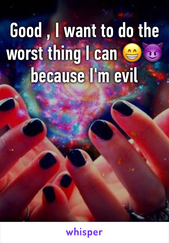 Good , I want to do the worst thing I can 😁😈 because I'm evil

