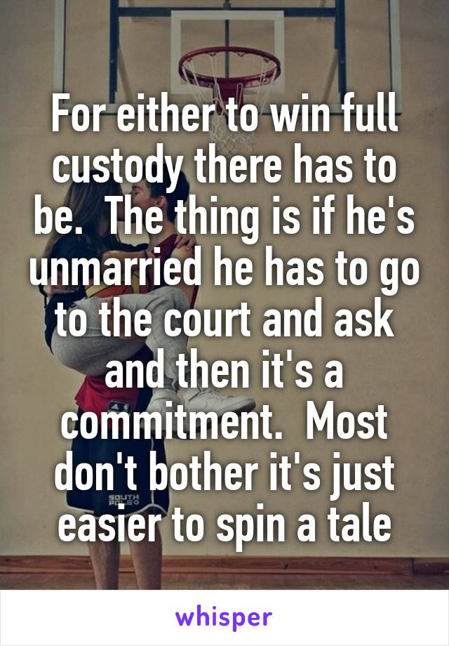 For either to win full custody there has to be.  The thing is if he's unmarried he has to go to the court and ask and then it's a commitment.  Most don't bother it's just easier to spin a tale