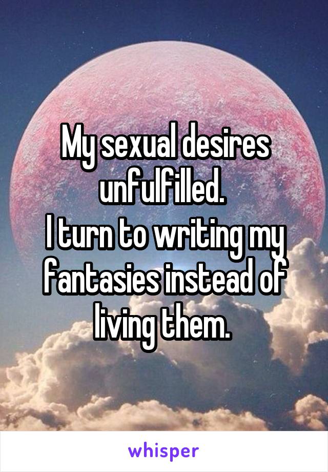 My sexual desires unfulfilled. 
I turn to writing my fantasies instead of living them. 