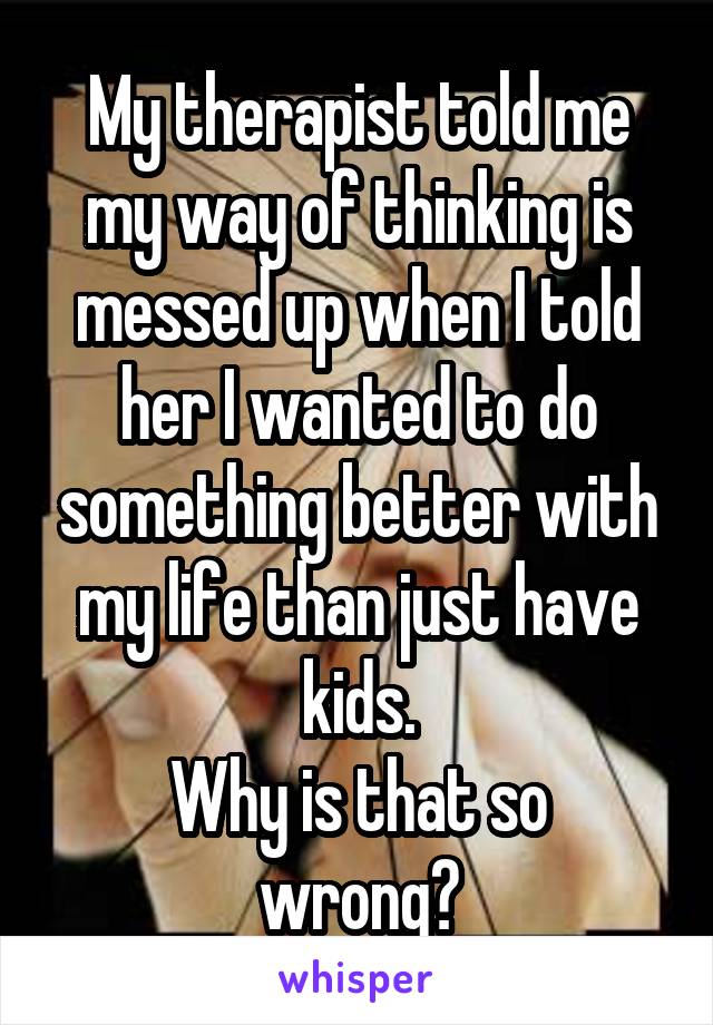 My therapist told me my way of thinking is messed up when I told her I wanted to do something better with my life than just have kids.
Why is that so wrong?