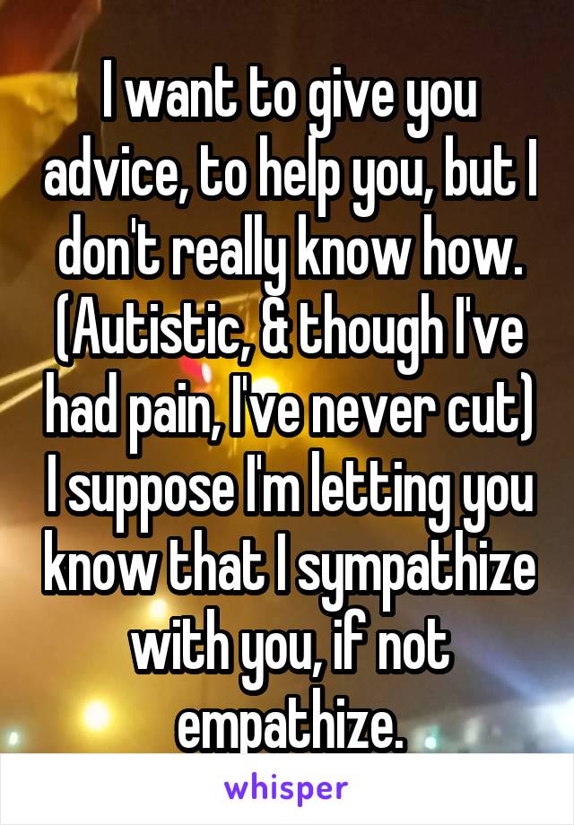 I want to give you advice, to help you, but I don't really know how.
(Autistic, & though I've had pain, I've never cut) I suppose I'm letting you know that I sympathize with you, if not empathize.