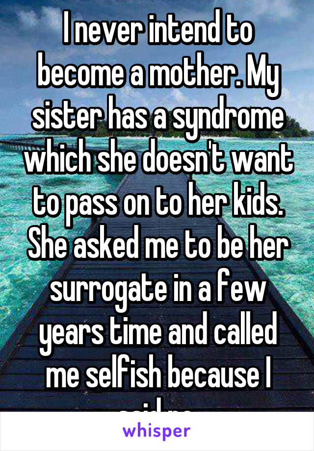 I never intend to become a mother. My sister has a syndrome which she doesn't want to pass on to her kids. She asked me to be her surrogate in a few years time and called me selfish because I said no.
