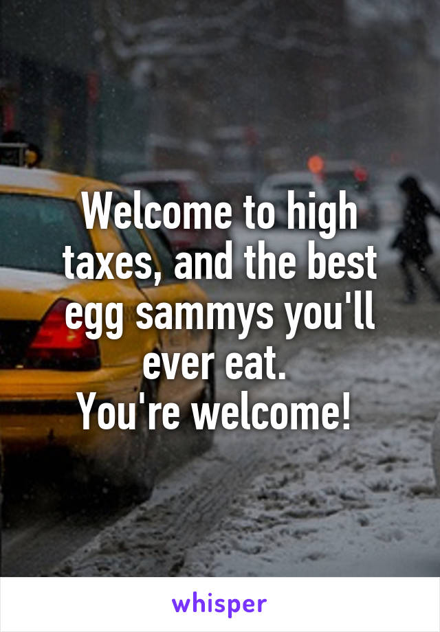 Welcome to high taxes, and the best egg sammys you'll ever eat. 
You're welcome! 