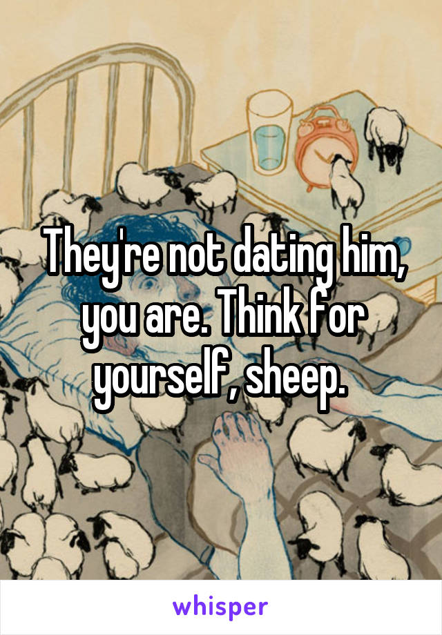 They're not dating him, you are. Think for yourself, sheep. 