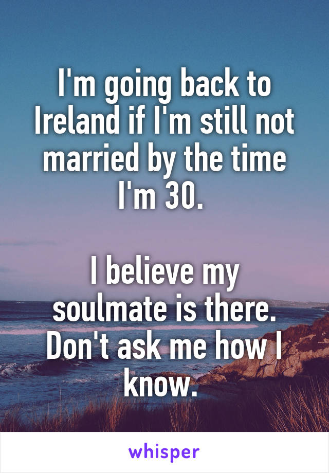 I'm going back to Ireland if I'm still not married by the time I'm 30. 

I believe my soulmate is there. Don't ask me how I know. 