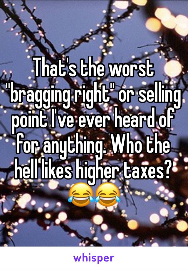 That's the worst "bragging right" or selling point I've ever heard of for anything. Who the hell likes higher taxes? 😂😂