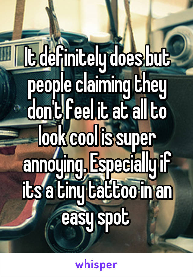 It definitely does but people claiming they don't feel it at all to look cool is super annoying. Especially if its a tiny tattoo in an easy spot 