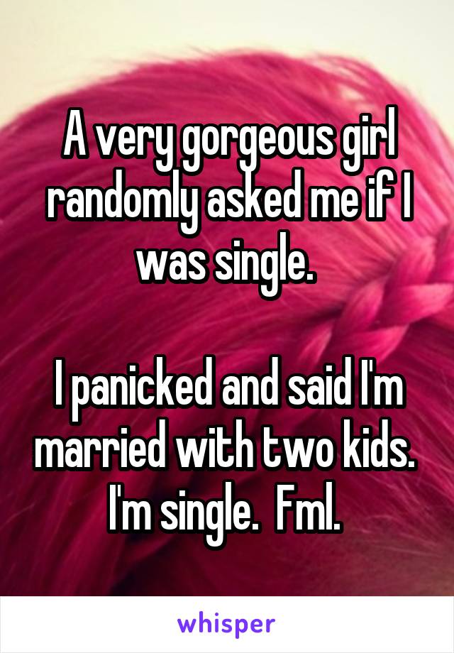 A very gorgeous girl randomly asked me if I was single. 

I panicked and said I'm married with two kids. 
I'm single.  Fml. 