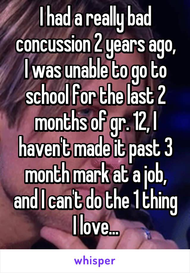 I had a really bad concussion 2 years ago, I was unable to go to school for the last 2 months of gr. 12, I haven't made it past 3 month mark at a job, and I can't do the 1 thing I love...
