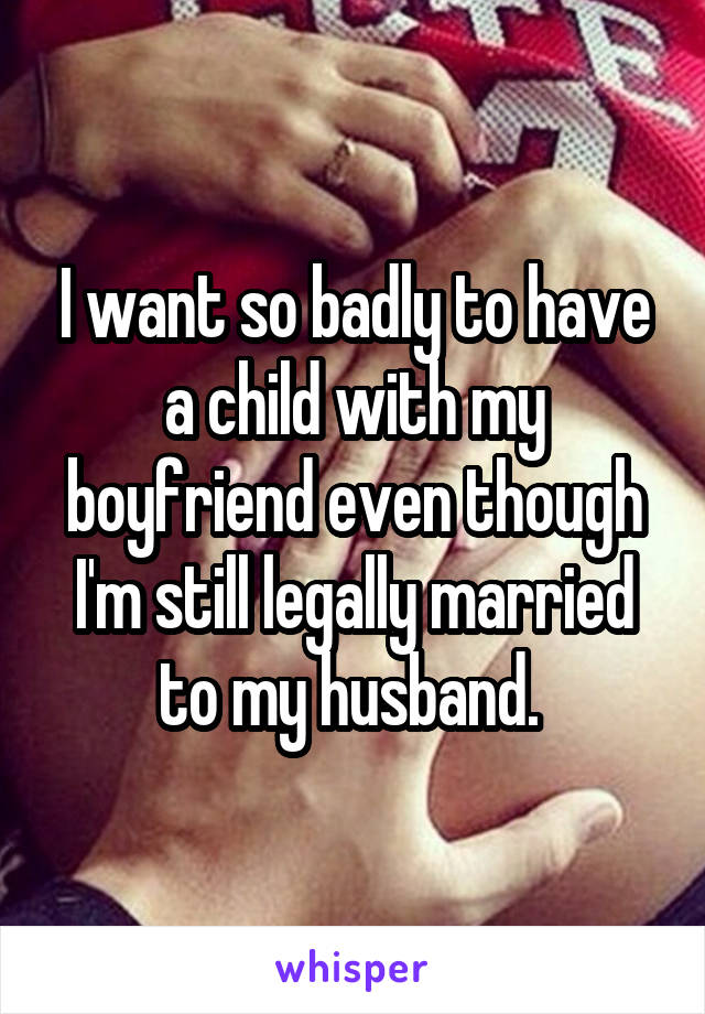 I want so badly to have a child with my boyfriend even though I'm still legally married to my husband. 