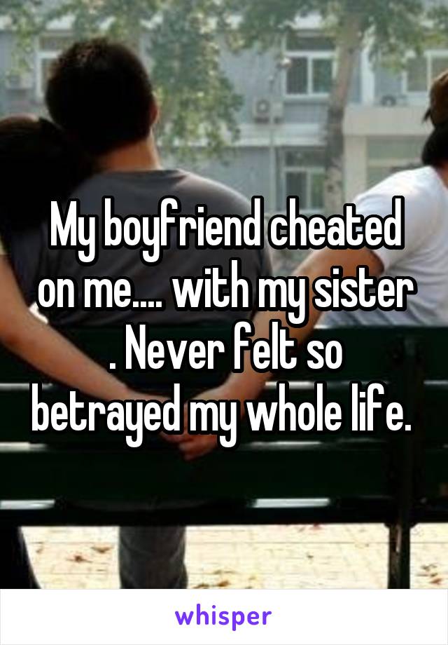 My boyfriend cheated on me.... with my sister . Never felt so betrayed my whole life. 