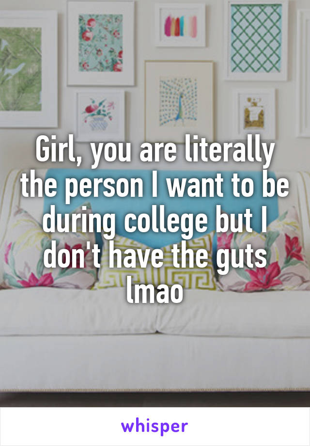 Girl, you are literally the person I want to be during college but I don't have the guts lmao