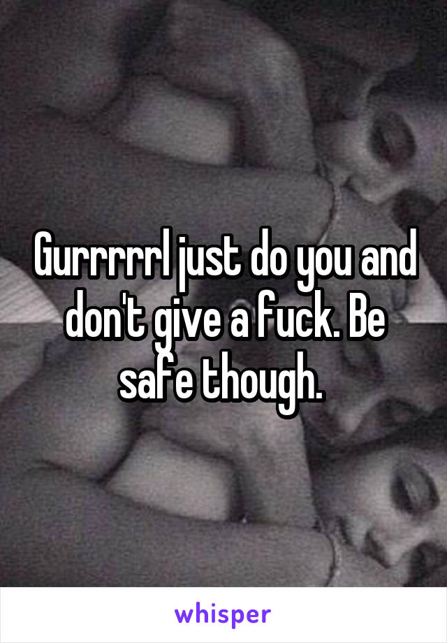 Gurrrrrl just do you and don't give a fuck. Be safe though. 