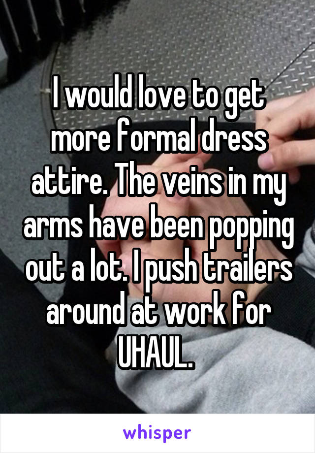 I would love to get more formal dress attire. The veins in my arms have been popping out a lot. I push trailers around at work for UHAUL. 