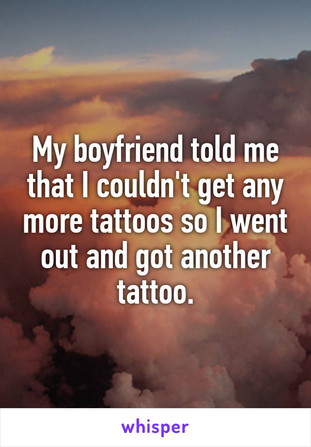 My boyfriend told me that I couldn't get any more tattoos so I went out and got another tattoo.