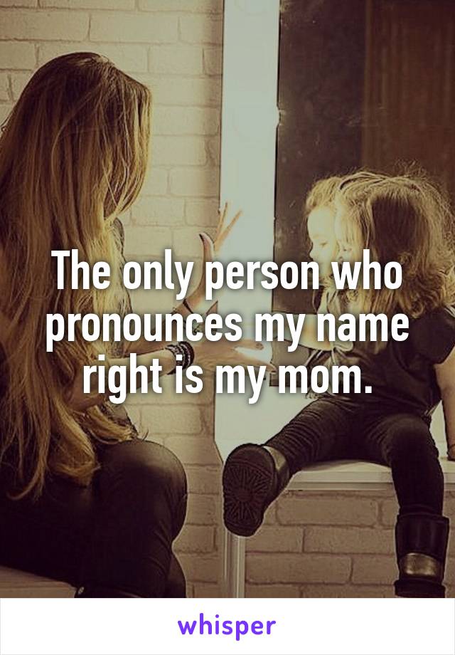 The only person who pronounces my name right is my mom.