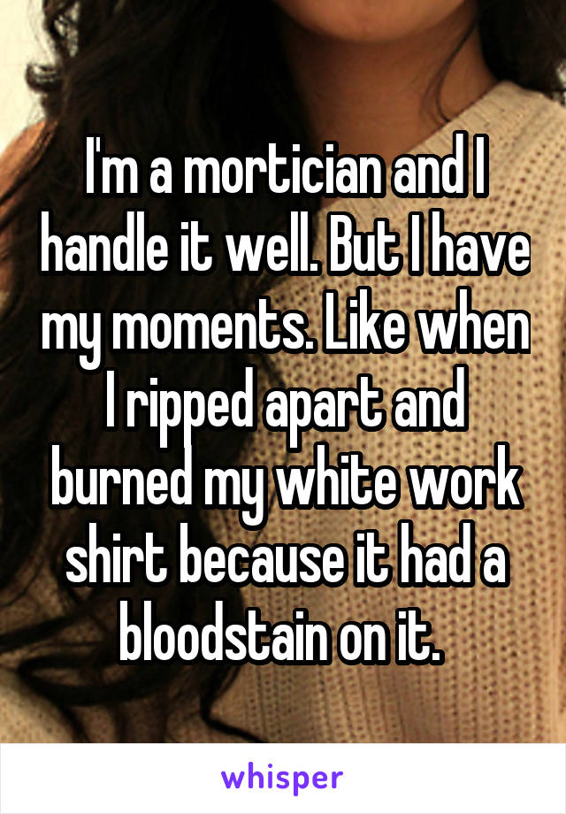 I'm a mortician and I handle it well. But I have my moments. Like when I ripped apart and burned my white work shirt because it had a bloodstain on it. 