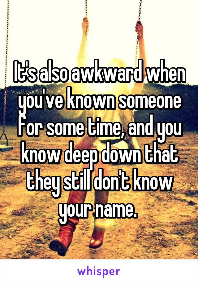 It's also awkward when you've known someone for some time, and you know deep down that they still don't know your name. 