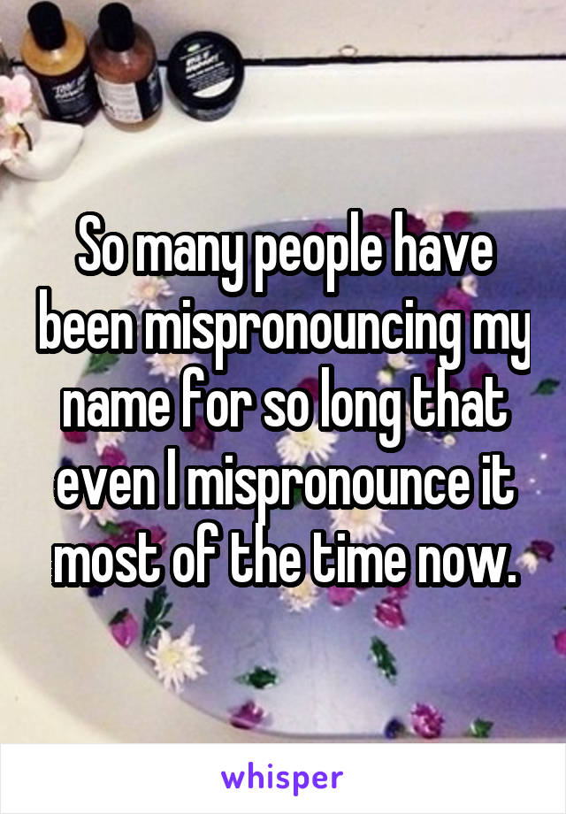 So many people have been mispronouncing my name for so long that even I mispronounce it most of the time now.
