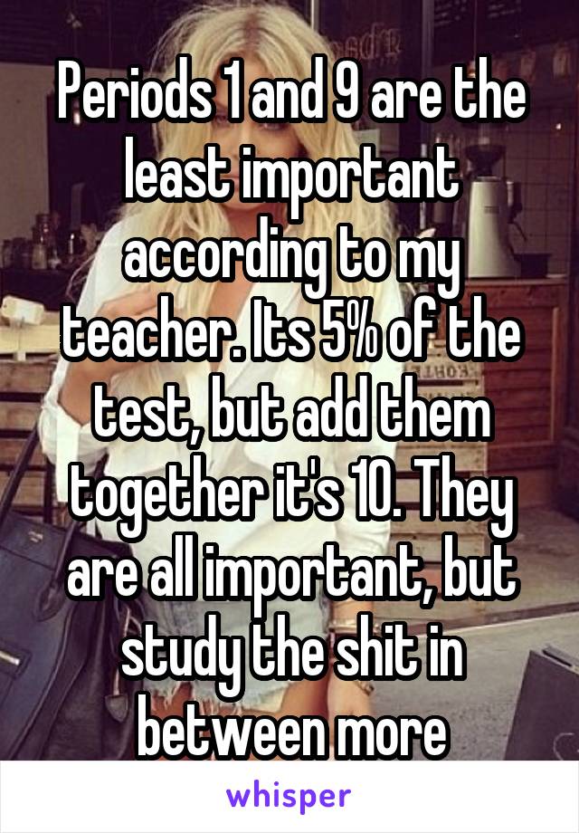 Periods 1 and 9 are the least important according to my teacher. Its 5% of the test, but add them together it's 10. They are all important, but study the shit in between more