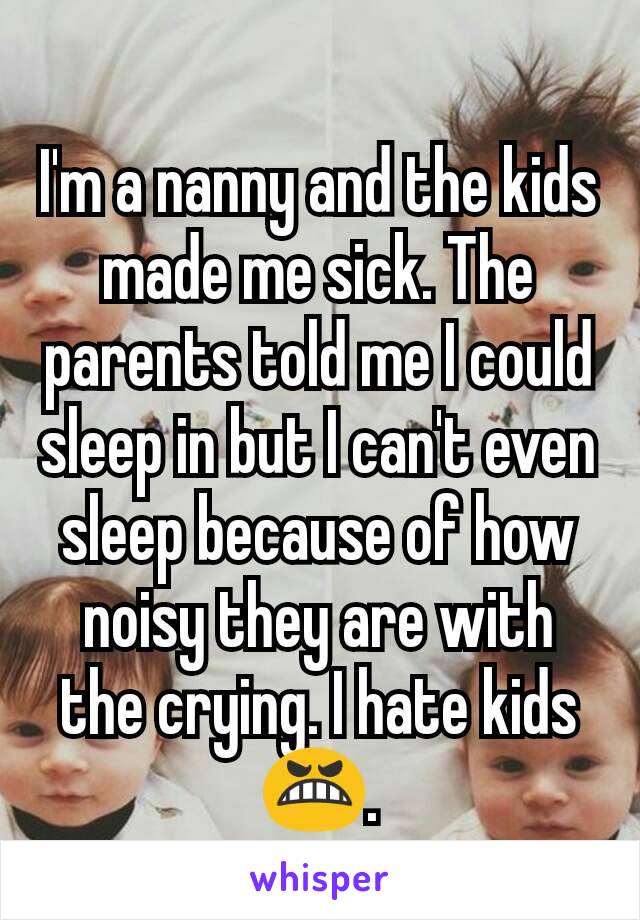 I'm a nanny and the kids made me sick. The parents told me I could sleep in but I can't even sleep because of how noisy they are with the crying. I hate kids😬.