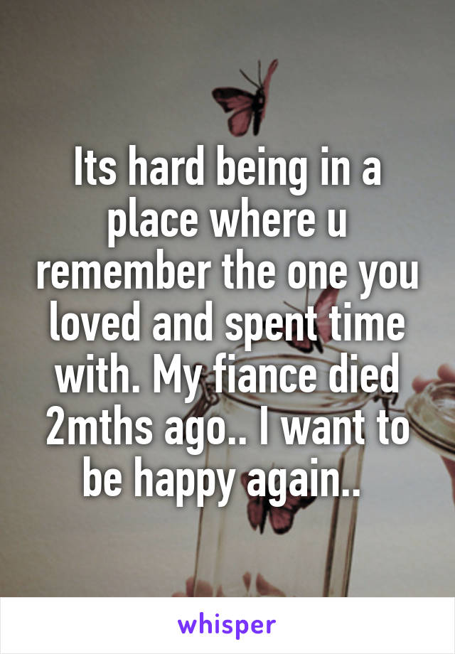 Its hard being in a place where u remember the one you loved and spent time with. My fiance died 2mths ago.. I want to be happy again.. 