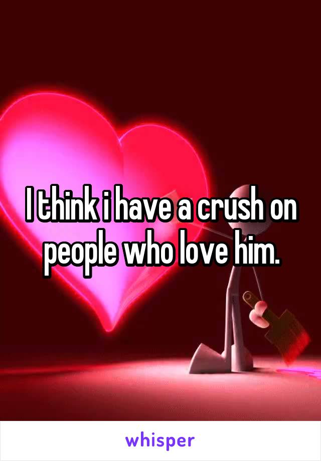 I think i have a crush on people who love him.