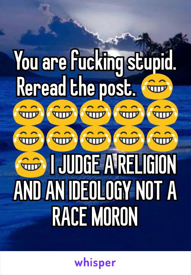 You are fucking stupid. Reread the post. 😂😂😂😂😂😂😂😂😂😂😂😂 I JUDGE A RELIGION AND AN IDEOLOGY NOT A RACE MORON